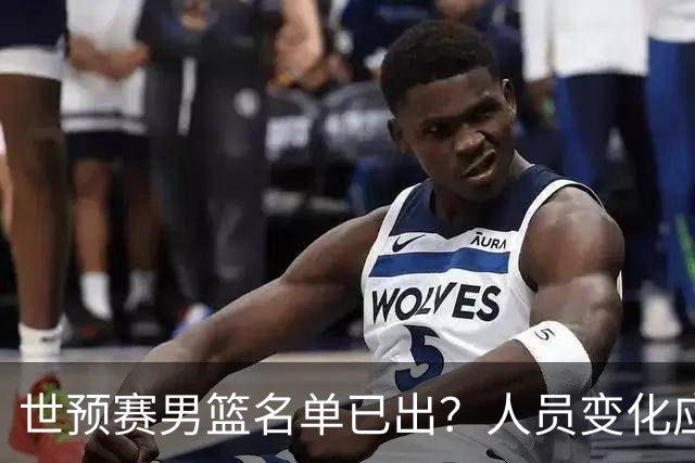 世预赛男篮名单已出？人员变化应该不大 周琦赵睿大概率回归