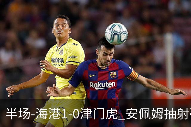 半场-海港1-0津门虎 安佩姆抽射破门莱昂纳多献助攻黄嘉辉失单刀