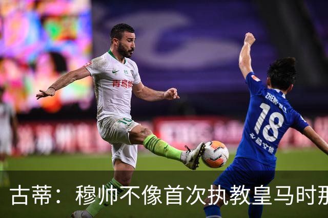 古蒂：穆帅不像首次执教皇马时那么冲动，如今更冷静更亲近球员