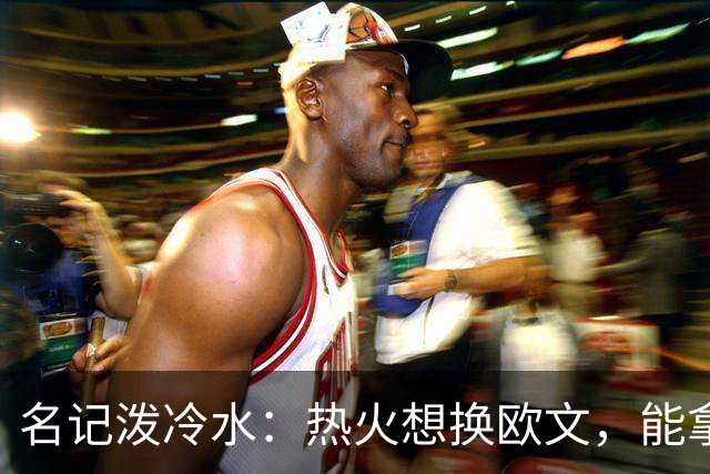 名记泼冷水：热火想换欧文，能拿出的筹码几乎为零