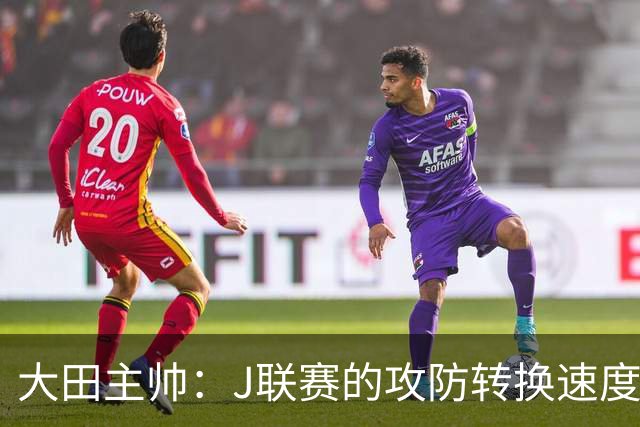 大田主帅：J联赛的攻防转换速度已经达到了五大联赛的水平