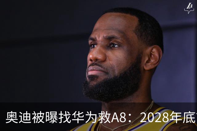 奥迪被曝找华为救A8：2028年底前长春造，中国销量恐降30%