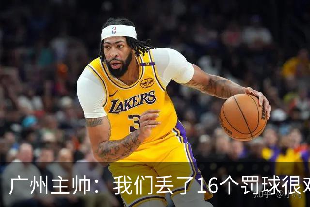 广州主帅：我们丢了16个罚球很难赢球 麦考尔缺席需要有人能站出来