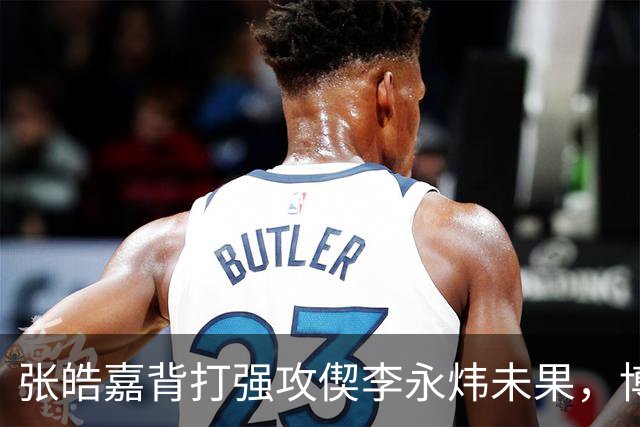 张皓嘉背打强攻偰李永炜未果，博日奇突破被吹进攻犯规