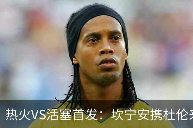 热火VS活塞首发：坎宁安携杜伦来袭 字母哥&维金斯&阿德巴约迎战