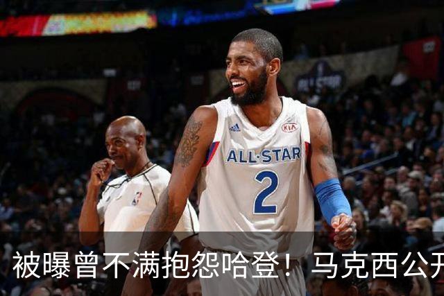 被曝曾不满抱怨哈登！马克西公开发声辟谣：我甚至从未去过里弗斯家