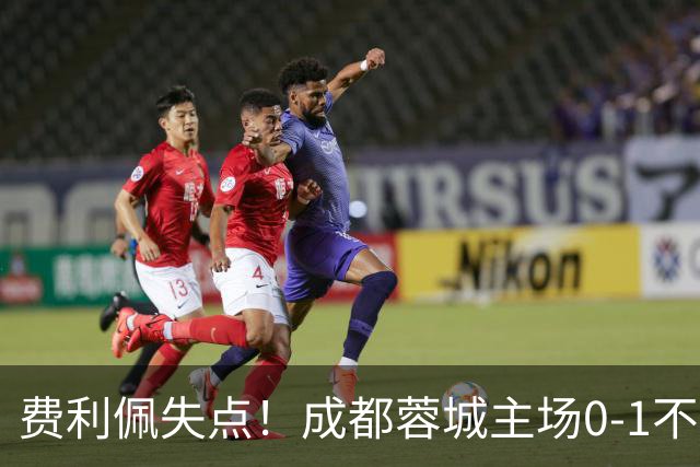 费利佩失点！成都蓉城主场0-1不敌大连英博